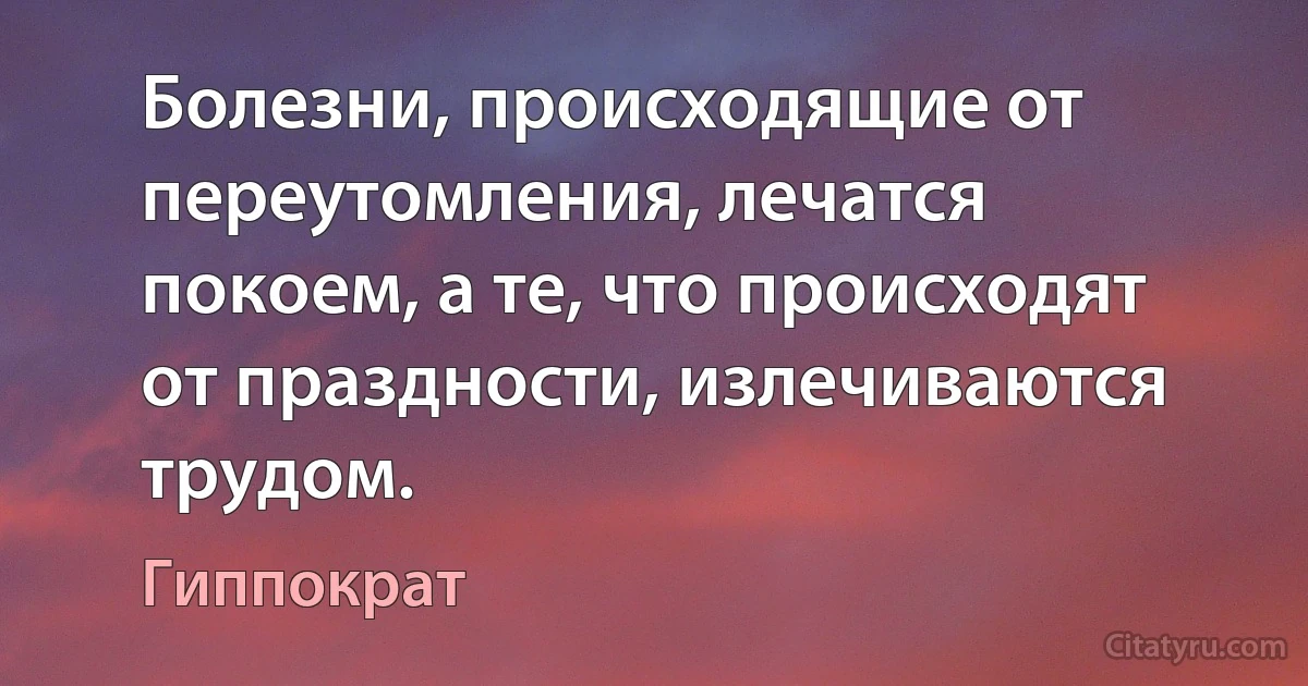 Болезни, происходящие от переутомления, лечатся покоем, а те, что происходят от праздности, излечиваются трудом. (Гиппократ)