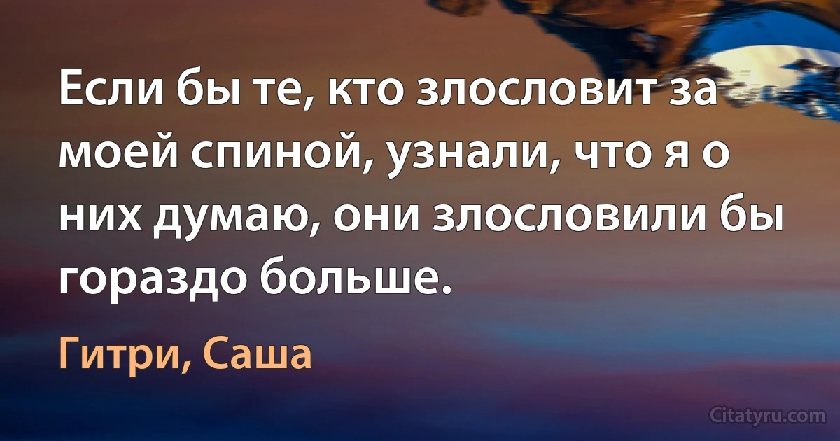 Если бы те, кто злословит за моей спиной, узнали, что я о них думаю, они злословили бы гораздо больше. (Гитри, Саша)