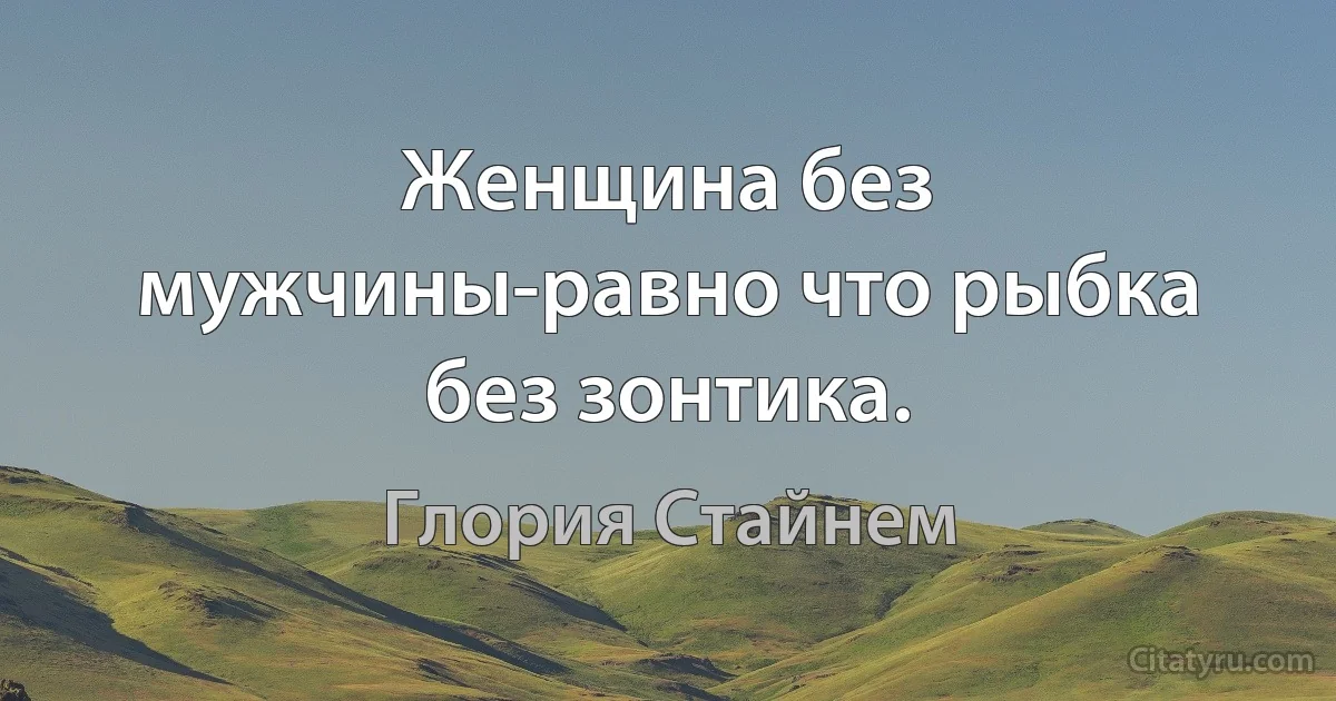 Женщина без мужчины-равно что рыбка без зонтика. (Глория Стайнем)