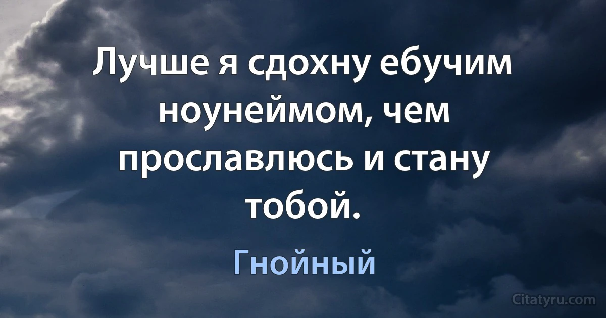 Лучше я сдохну ебучим ноунеймом, чем прославлюсь и стану тобой. (Гнойный)