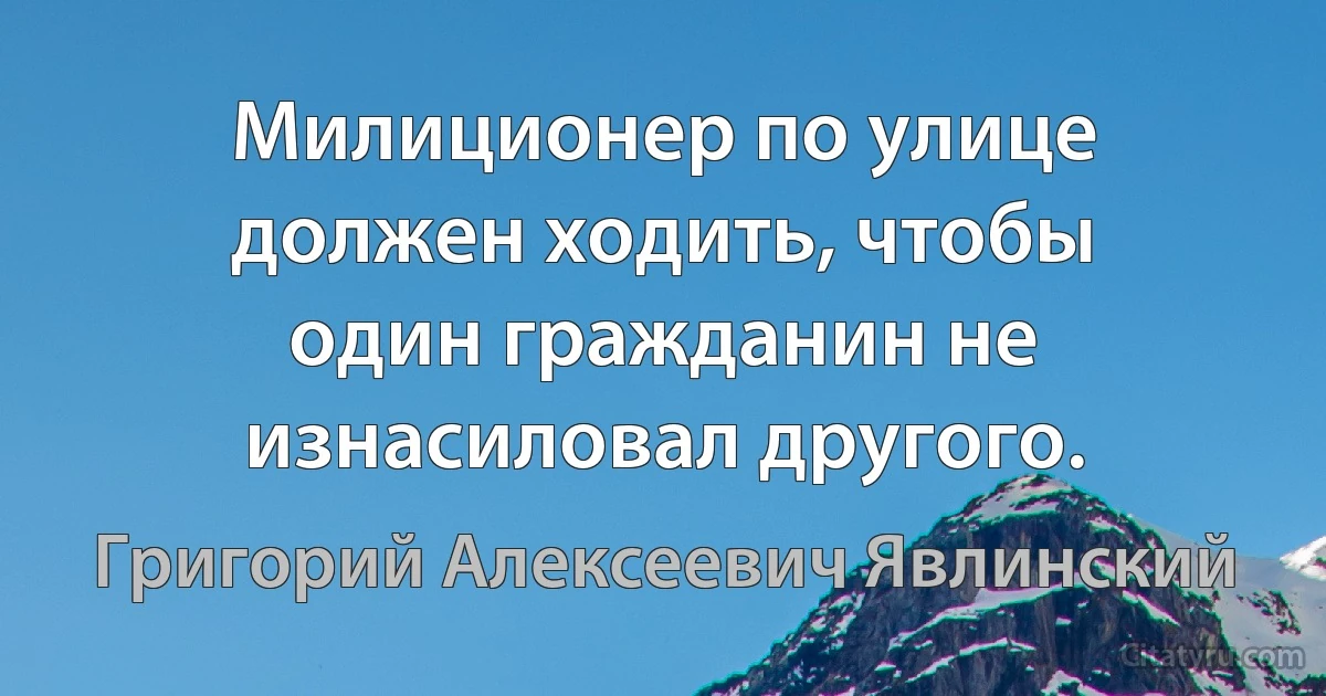 Милиционер по улице должен ходить, чтобы один гражданин не изнасиловал другого. (Григорий Алексеевич Явлинский)