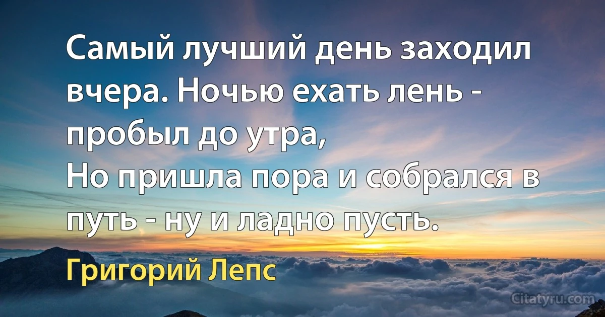 Самый лучший день заходил вчера. Ночью ехать лень - пробыл до утра,
Но пришла пора и собрался в путь - ну и ладно пусть. (Григорий Лепс)