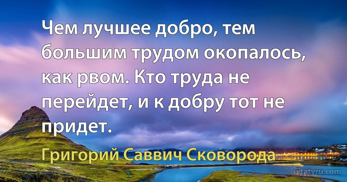 Чем лучшее добро, тем большим трудом окопалось, как рвом. Кто труда не перейдет, и к добру тот не придет. (Григорий Саввич Сковорода)