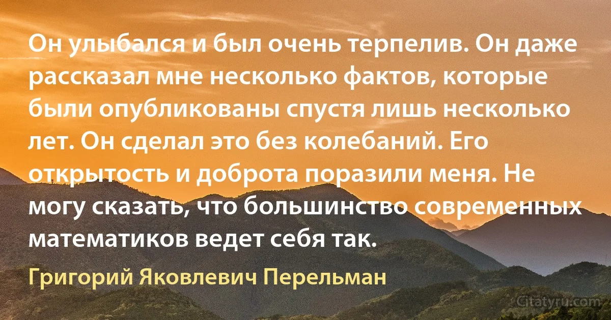 Он улыбался и был очень терпелив. Он даже рассказал мне несколько фактов, которые были опубликованы спустя лишь несколько лет. Он сделал это без колебаний. Его открытость и доброта поразили меня. Не могу сказать, что большинство современных математиков ведет себя так. (Григорий Яковлевич Перельман)