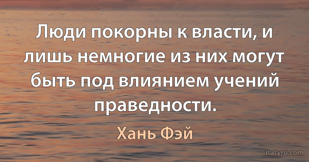 Люди покорны к власти, и лишь немногие из них могут быть под влиянием учений праведности. (Хань Фэй)