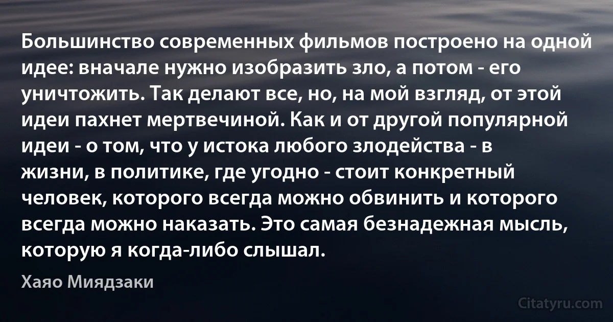 Большинство современных фильмов построено на одной идее: вначале нужно изобразить зло, а потом - его уничтожить. Так делают все, но, на мой взгляд, от этой идеи пахнет мертвечиной. Как и от другой популярной идеи - о том, что у истока любого злодейства - в жизни, в политике, где угодно - стоит конкретный человек, которого всегда можно обвинить и которого всегда можно наказать. Это самая безнадежная мысль, которую я когда-либо слышал. (Хаяо Миядзаки)