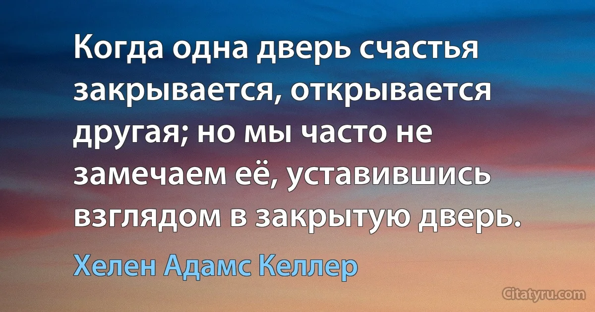 Когда одна дверь счастья закрывается, открывается другая; но мы часто не замечаем её, уставившись взглядом в закрытую дверь. (Хелен Адамс Келлер)