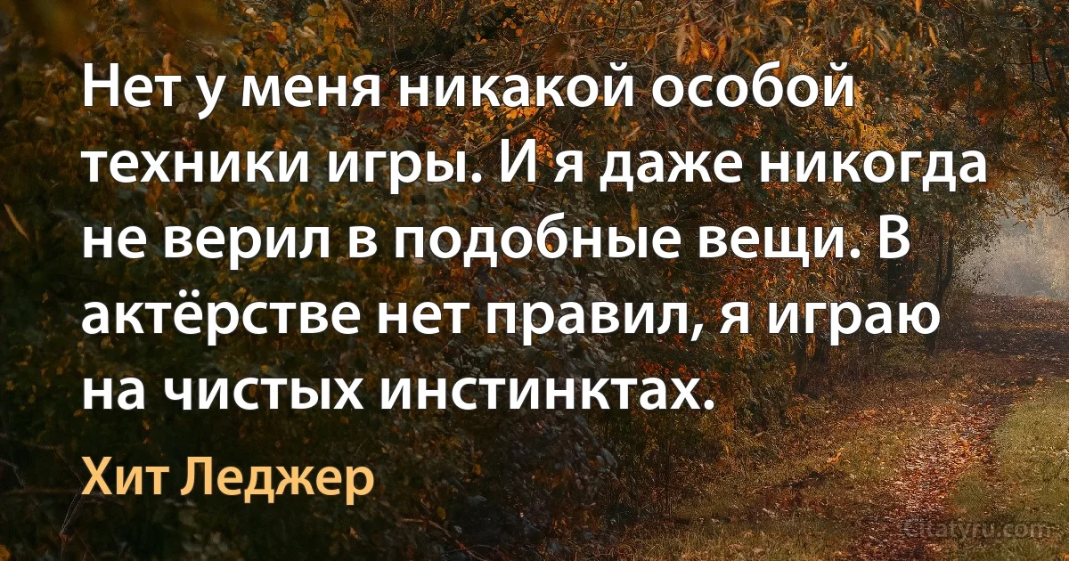 Нет у меня никакой особой техники игры. И я даже никогда не верил в подобные вещи. В актёрстве нет правил, я играю на чистых инстинктах. (Хит Леджер)