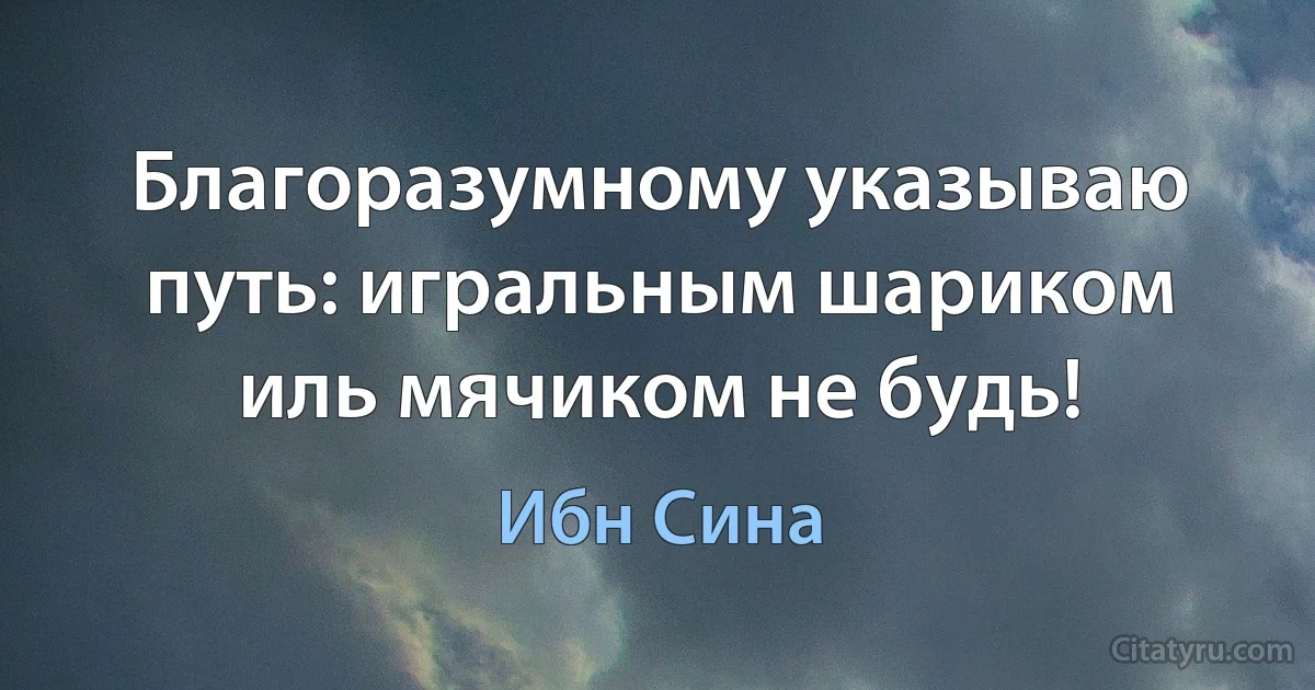 Благоразумному указываю путь: игральным шариком иль мячиком не будь! (Ибн Сина)