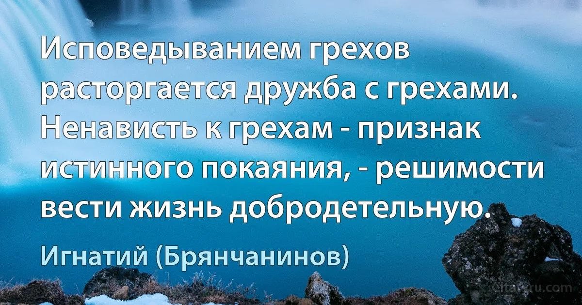 Исповедыванием грехов расторгается дружба с грехами. Ненависть к грехам - признак истинного покаяния, - решимости вести жизнь добродетельную. (Игнатий (Брянчанинов))