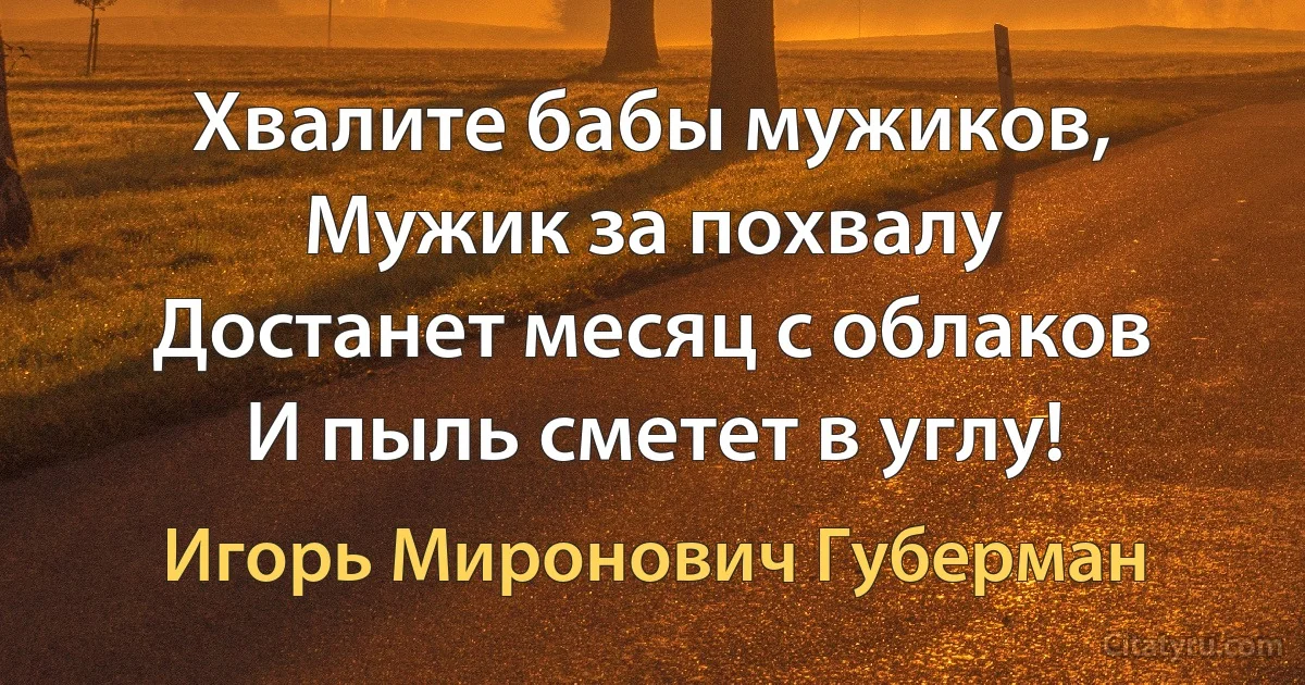 Хвалите бабы мужиков,
Мужик за похвалу
Достанет месяц с облаков
И пыль сметет в углу! (Игорь Миронович Губерман)