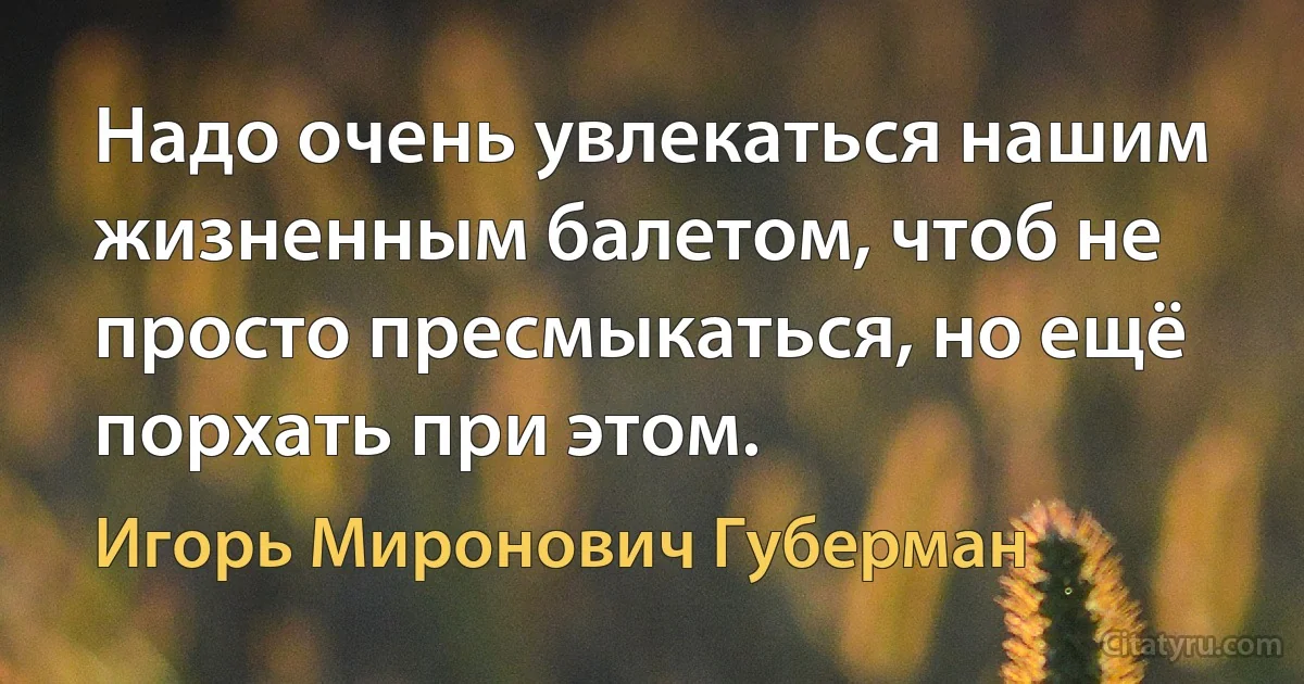 Надо очень увлекаться нашим жизненным балетом, чтоб не просто пресмыкаться, но ещё порхать при этом. (Игорь Миронович Губерман)