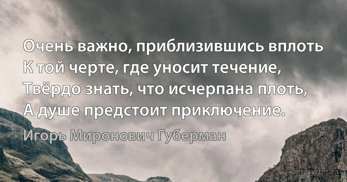 Очень важно, приблизившись вплоть
К той черте, где уносит течение,
Твёрдо знать, что исчерпана плоть,
А душе предстоит приключение. (Игорь Миронович Губерман)