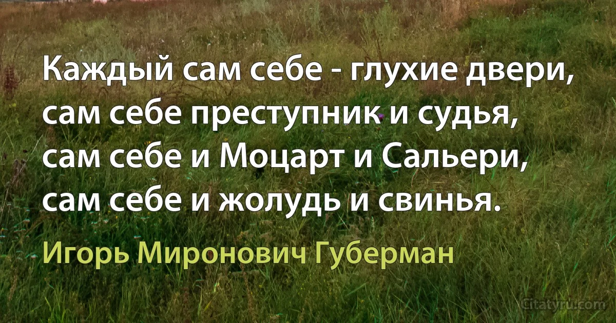 Каждый сам себе - глухие двери,
сам себе преступник и судья,
сам себе и Моцарт и Сальери,
сам себе и жолудь и свинья. (Игорь Миронович Губерман)