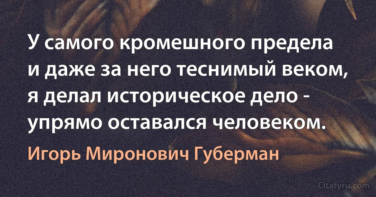 У самого кромешного предела
и даже за него теснимый веком,
я делал историческое дело -
упрямо оставался человеком. (Игорь Миронович Губерман)