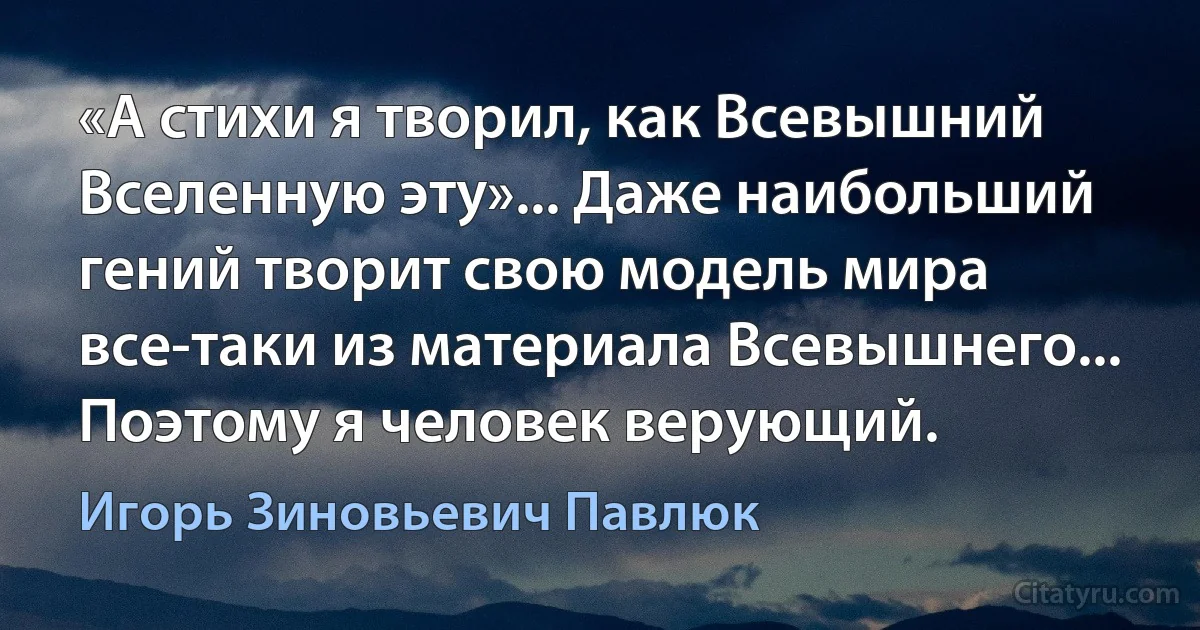 «А стихи я творил, как Всевышний Вселенную эту»... Даже наибольший гений творит свою модель мира все-таки из материала Всевышнего... Поэтому я человек верующий. (Игорь Зиновьевич Павлюк)