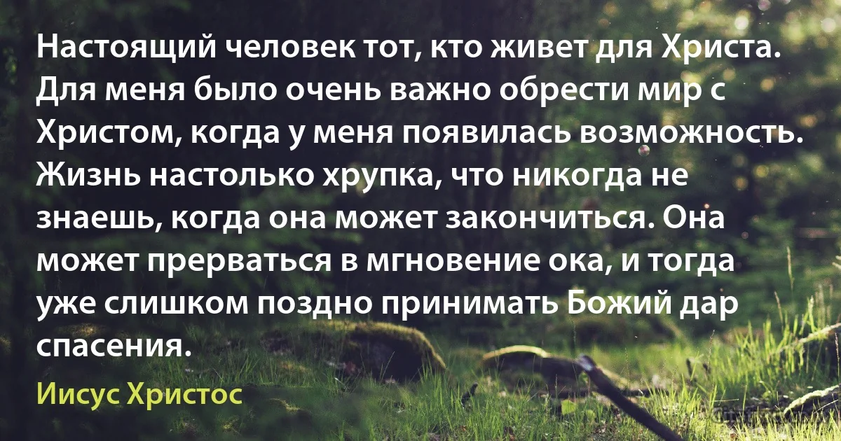 Настоящий человек тот, кто живет для Христа. Для меня было очень важно обрести мир с Христом, когда у меня появилась возможность. Жизнь настолько хрупка, что никогда не знаешь, когда она может закончиться. Она может прерваться в мгновение ока, и тогда уже слишком поздно принимать Божий дар спасения. (Иисус Христос)