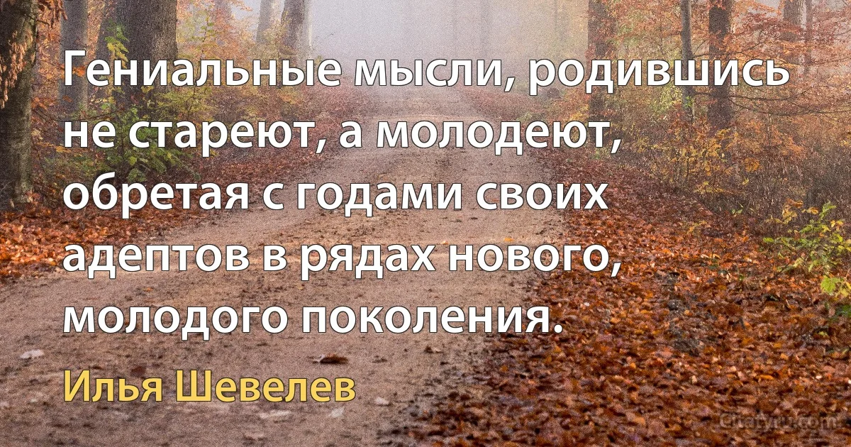 Гениальные мысли, родившись не стареют, а молодеют, обретая с годами своих адептов в рядах нового, молодого поколения. (Илья Шевелев)