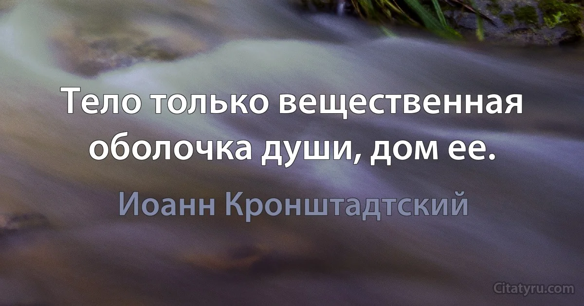 Тело только вещественная оболочка души, дом ее. (Иоанн Кронштадтский)