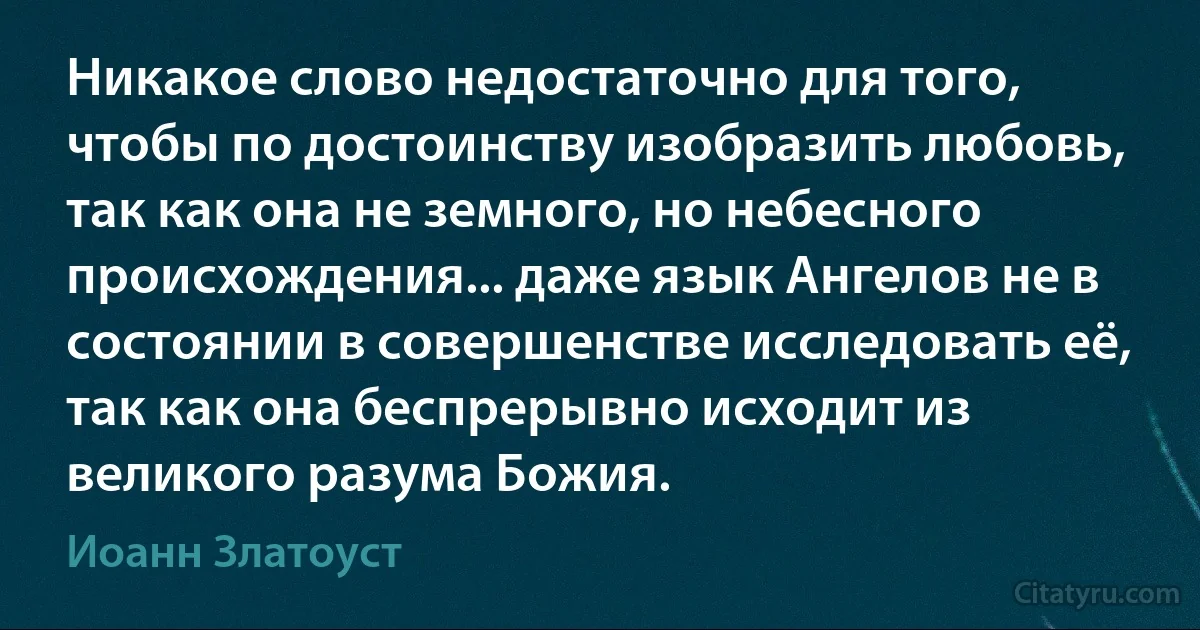 Никакое слово недостаточно для того, чтобы по достоинству изобразить любовь, так как она не земного, но небесного происхождения... даже язык Ангелов не в состоянии в совершенстве исследовать её, так как она беспрерывно исходит из великого разума Божия. (Иоанн Златоуст)