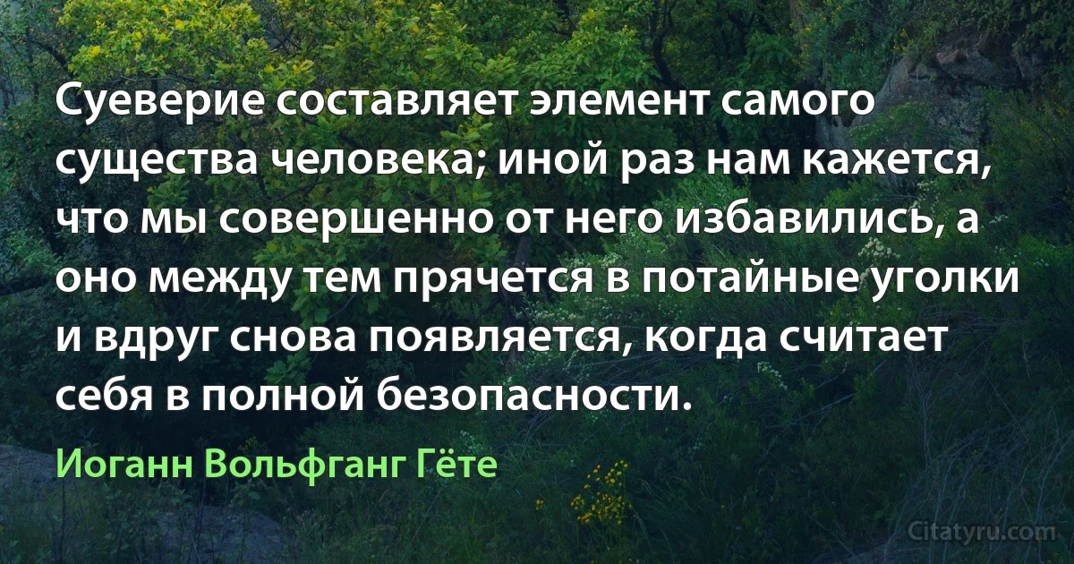 Суеверие составляет элемент самого существа человека; иной раз нам кажется, что мы совершенно от него избавились, а оно между тем прячется в потайные уголки и вдруг снова появляется, когда считает себя в полной безопасности. (Иоганн Вольфганг Гёте)