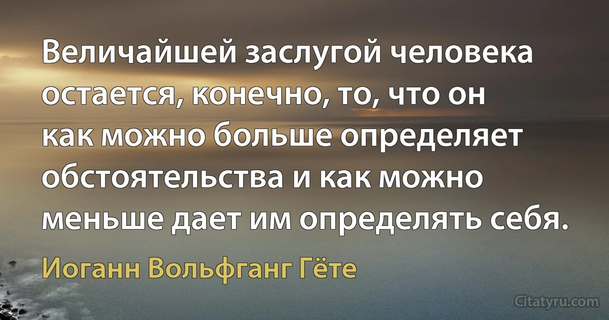 Величайшей заслугой человека остается, конечно, то, что он как можно больше определяет обстоятельства и как можно меньше дает им определять себя. (Иоганн Вольфганг Гёте)