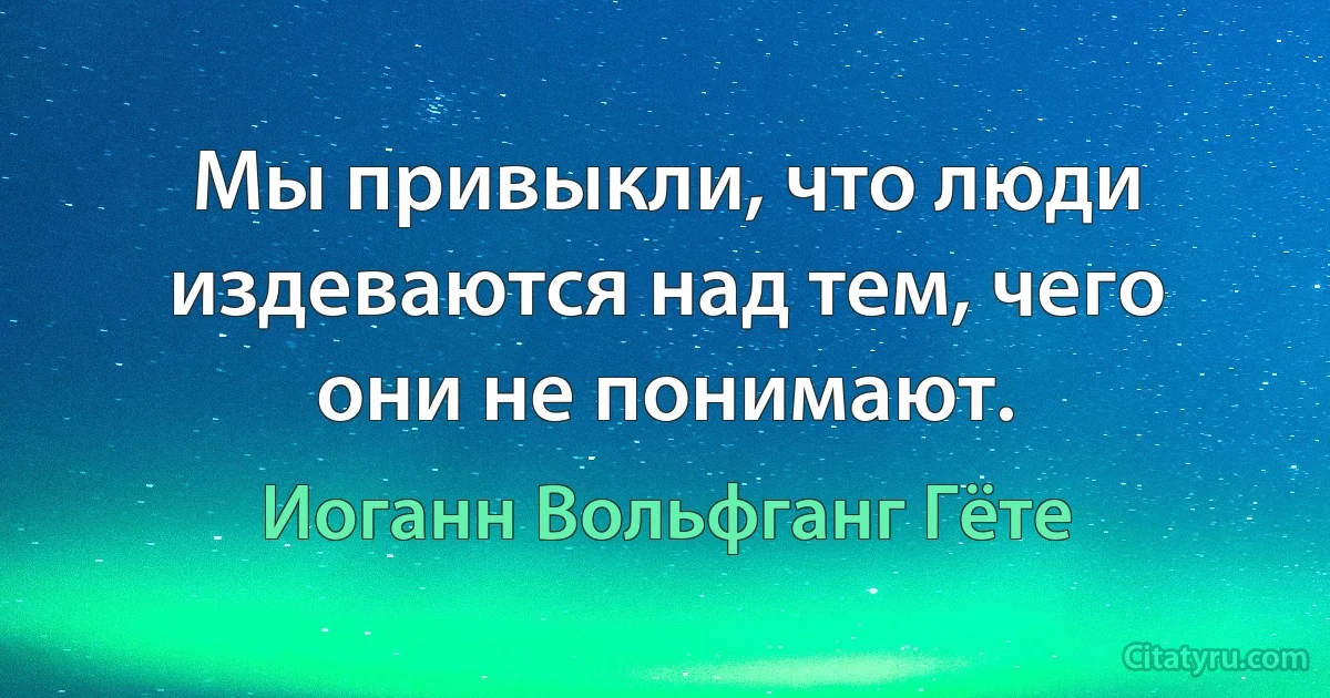 Мы привыкли, что люди издеваются над тем, чего они не понимают. (Иоганн Вольфганг Гёте)