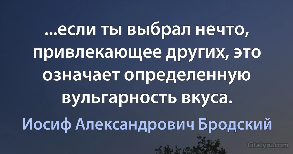 ...если ты выбрал нечто, привлекающее других, это означает определенную вульгарность вкуса. (Иосиф Александрович Бродский)