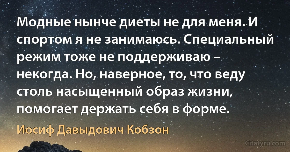 Модные нынче диеты не для меня. И спортом я не занимаюсь. Специальный режим тоже не поддерживаю – некогда. Но, наверное, то, что веду столь насыщенный образ жизни, помогает держать себя в форме. (Иосиф Давыдович Кобзон)