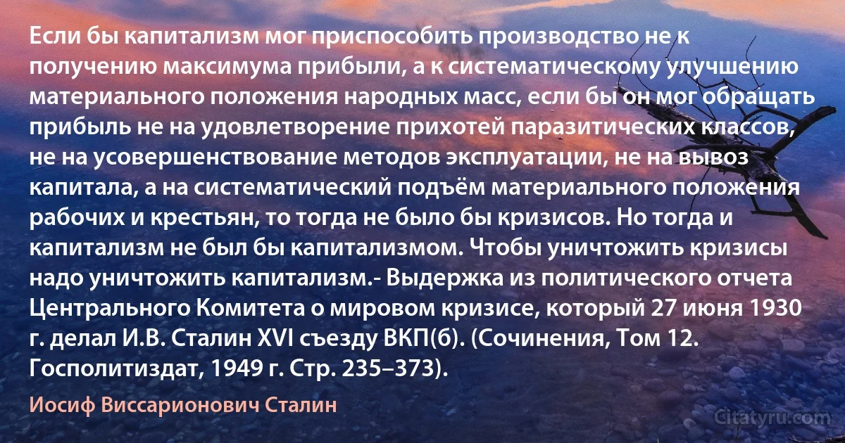 Если бы капитализм мог приспособить производство не к получению максимума прибыли, а к систематическому улучшению материального положения народных масс, если бы он мог обращать прибыль не на удовлетворение прихотей паразитических классов, не на усовершенствование методов эксплуатации, не на вывоз капитала, а на систематический подъём материального положения рабочих и крестьян, то тогда не было бы кризисов. Но тогда и капитализм не был бы капитализмом. Чтобы уничтожить кризисы надо уничтожить капитализм.- Выдержка из политического отчета Центрального Комитета о мировом кризисе, который 27 июня 1930 г. делал И.В. Сталин XVI съезду ВКП(б). (Сочинения, Том 12. Госполитиздат, 1949 г. Стр. 235–373). (Иосиф Виссарионович Сталин)