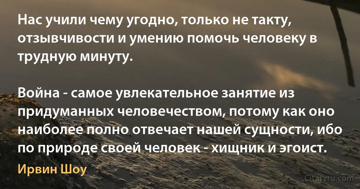 Нас учили чему угодно, только не такту, отзывчивости и умению помочь человеку в трудную минуту.

Война - самое увлекательное занятие из придуманных человечеством, потому как оно наиболее полно отвечает нашей сущности, ибо по природе своей человек - хищник и эгоист. (Ирвин Шоу)