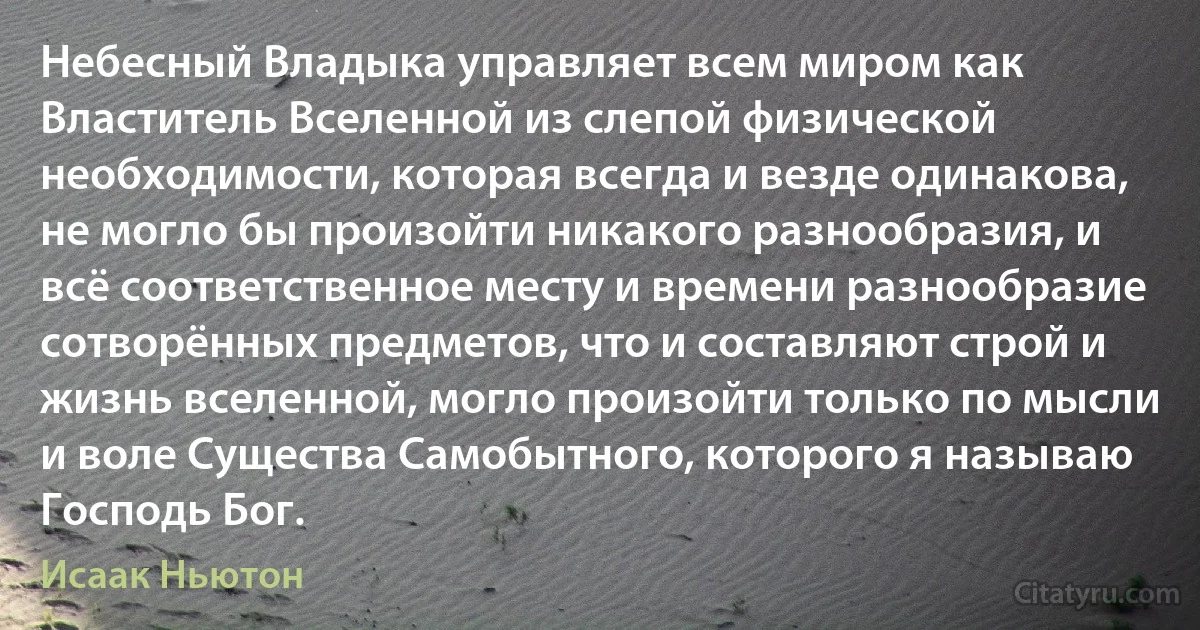 Небесный Владыка управляет всем миром как Властитель Вселенной из слепой физической необходимости, которая всегда и везде одинакова, не могло бы произойти никакого разнообразия, и всё соответственное месту и времени разнообразие сотворённых предметов, что и составляют строй и жизнь вселенной, могло произойти только по мысли и воле Существа Самобытного, которого я называю Господь Бог. (Исаак Ньютон)