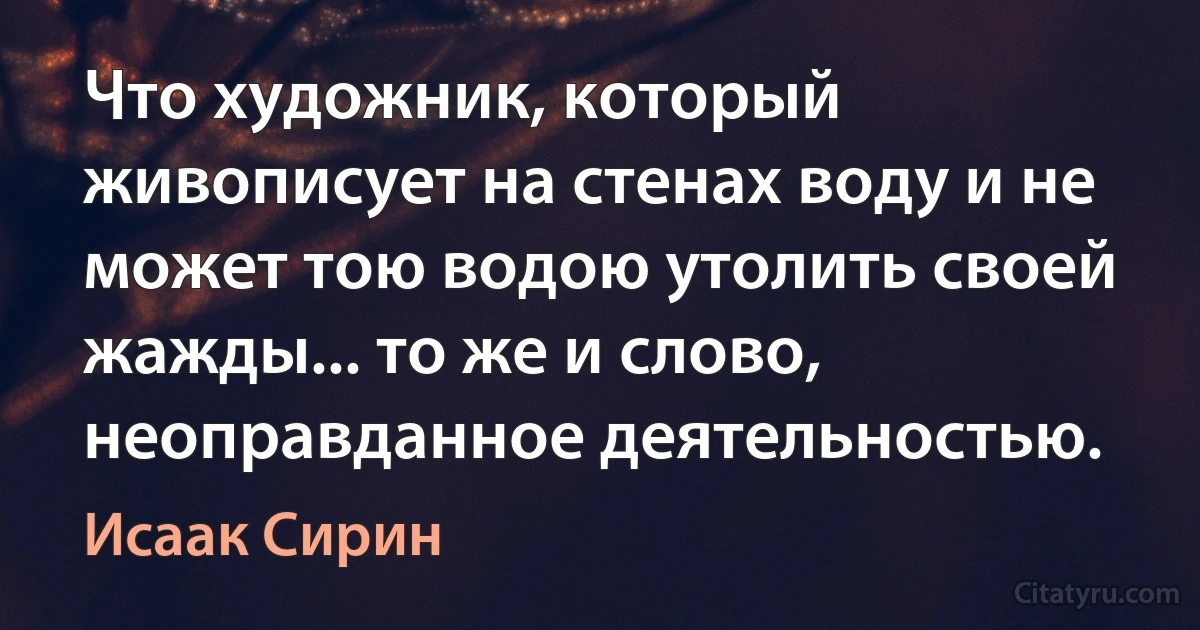 Что художник, который живописует на стенах воду и не может тою водою утолить своей жажды... то же и слово, неоправданное деятельностью. (Исаак Сирин)