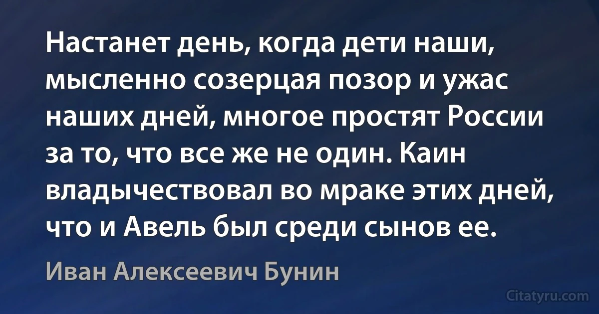 Настанет день, когда дети наши, мысленно созерцая позор и ужас наших дней, многое простят России за то, что все же не один. Каин владычествовал во мраке этих дней, что и Авель был среди сынов ее. (Иван Алексеевич Бунин)