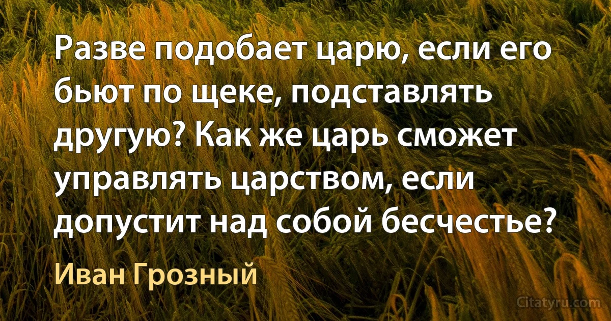 Разве подобает царю, если его бьют по щеке, подставлять другую? Как же царь сможет управлять царством, если допустит над собой бесчестье? (Иван Грозный)