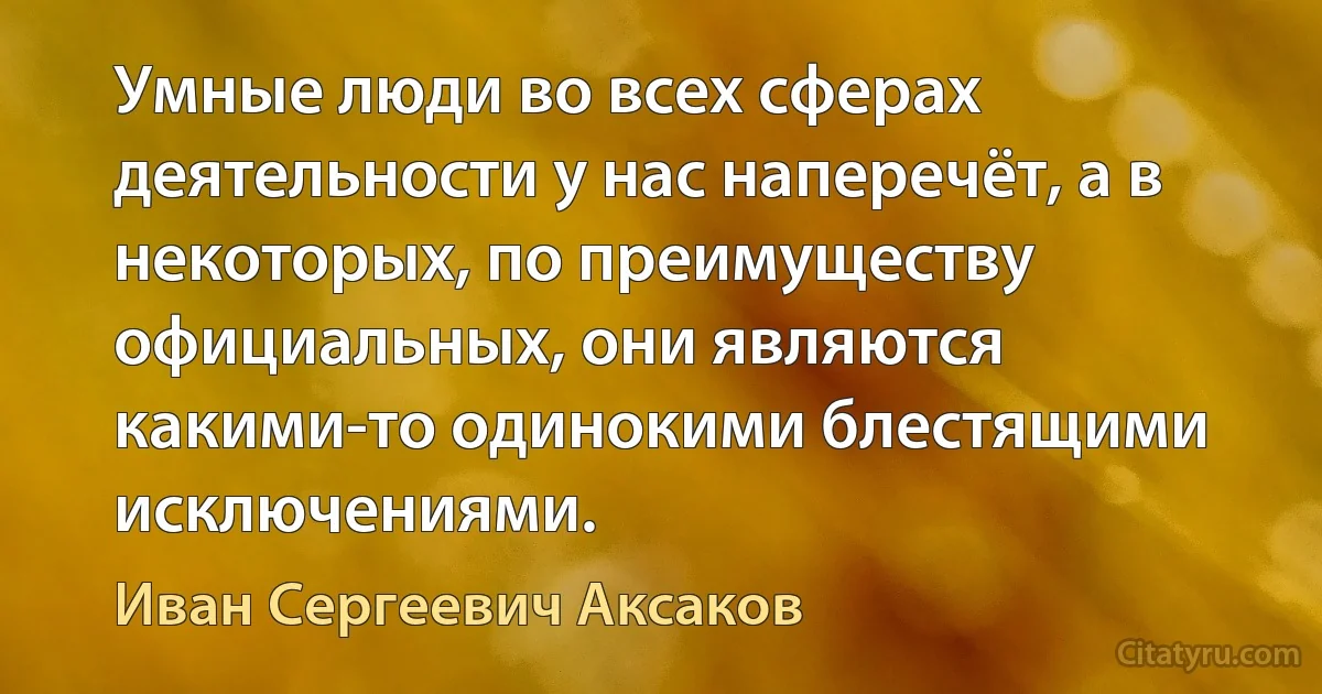 Умные люди во всех сферах деятельности у нас наперечёт, а в некоторых, по преимуществу официальных, они являются какими-то одинокими блестящими исключениями. (Иван Сергеевич Аксаков)