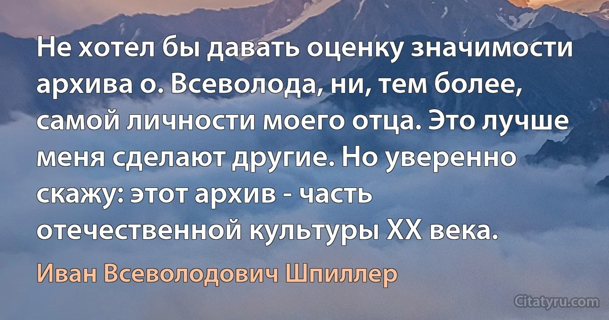 Не хотел бы давать оценку значимости архива о. Всеволода, ни, тем более, самой личности моего отца. Это лучше меня сделают другие. Но уверенно скажу: этот архив - часть отечественной культуры XX века. (Иван Всеволодович Шпиллер)