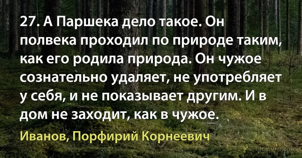 27. А Паршека дело такое. Он полвека проходил по природе таким, как его родила природа. Он чужое сознательно удаляет, не употребляет у себя, и не показывает другим. И в дом не заходит, как в чужое. (Иванов, Порфирий Корнеевич)