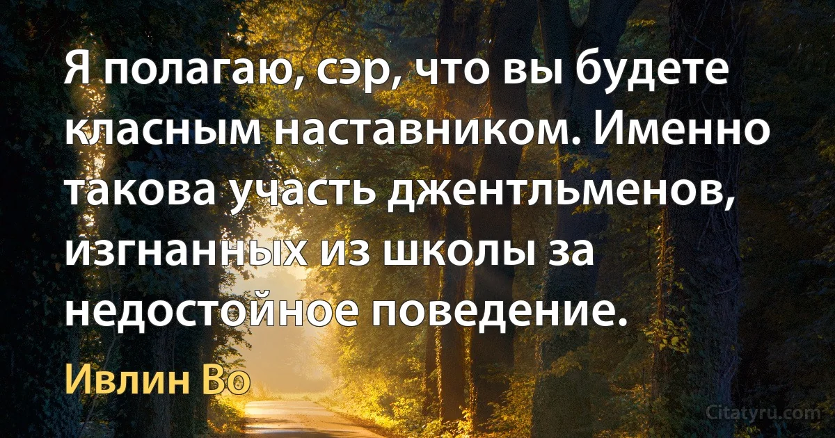 Я полагаю, сэр, что вы будете класным наставником. Именно такова участь джентльменов, изгнанных из школы за недостойное поведение. (Ивлин Во)