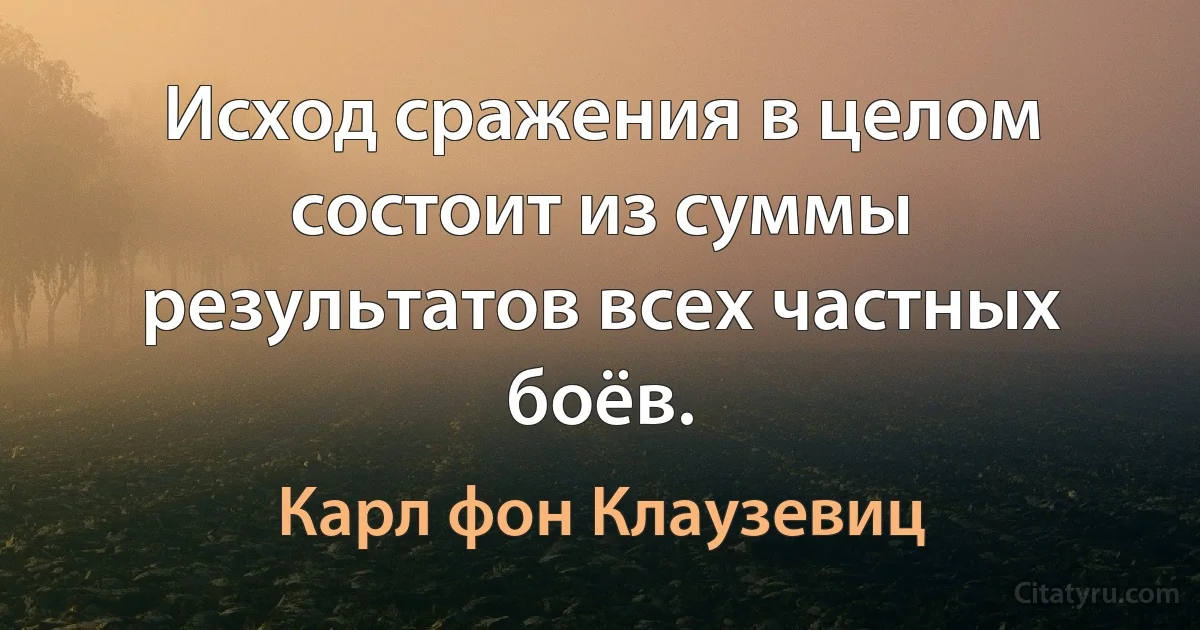 Исход сражения в целом состоит из суммы результатов всех частных боёв. (Карл фон Клаузевиц)