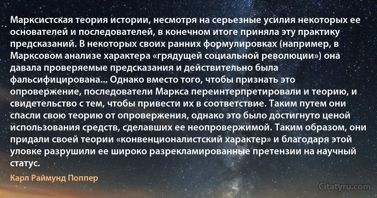 Марксистская теория истории, несмотря на серьезные усилия некоторых ее основателей и последователей, в конечном итоге приняла эту практику предсказаний. В некоторых своих ранних формулировках (например, в Марксовом анализе характера «грядущей социальной революции») она давала проверяемые предсказания и действительно была фальсифицирована... Однако вместо того, чтобы признать это опровержение, последователи Маркса переинтерпретировали и теорию, и свидетельство с тем, чтобы привести их в соответствие. Таким путем они спасли свою теорию от опровержения, однако это было достигнуто ценой использования средств, сделавших ее неопровержимой. Таким образом, они придали своей теории «конвенционалистский характер» и благодаря этой уловке разрушили ее широко разрекламированные претензии на научный статус. (Карл Раймунд Поппер)