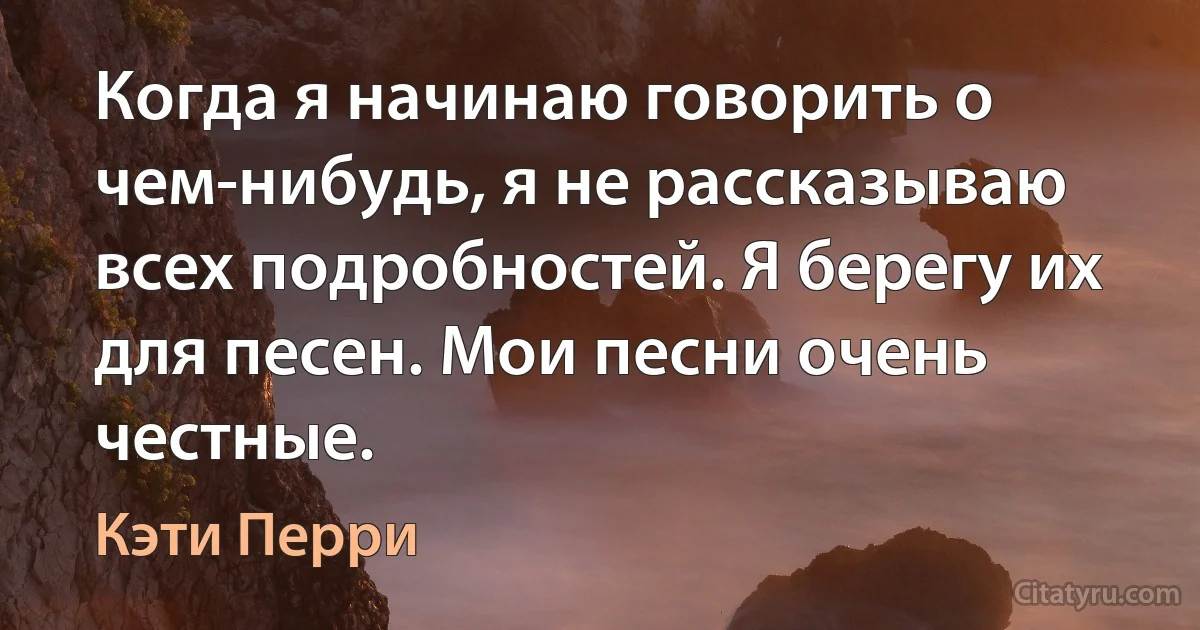 Когда я начинаю говорить о чем-нибудь, я не рассказываю всех подробностей. Я берегу их для песен. Мои песни очень честные. (Кэти Перри)