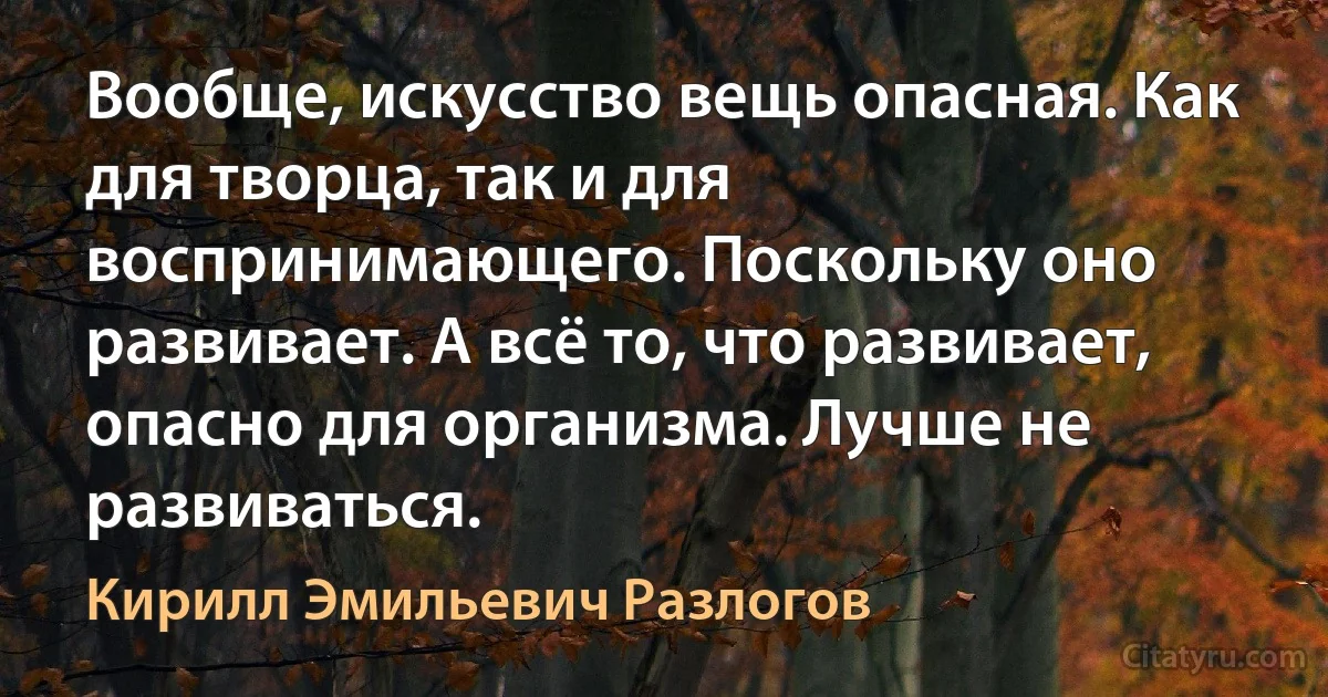 Вообще, искусство вещь опасная. Как для творца, так и для воспринимающего. Поскольку оно развивает. А всё то, что развивает, опасно для организма. Лучше не развиваться. (Кирилл Эмильевич Разлогов)