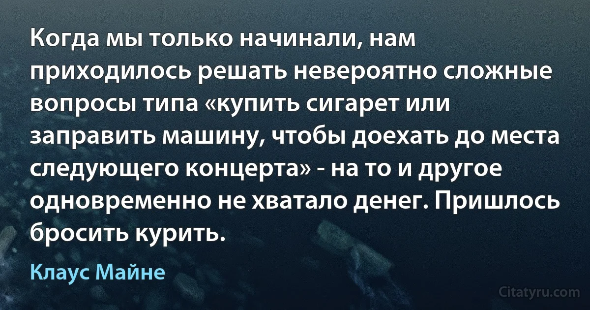 Когда мы только начинали, нам приходилось решать невероятно сложные вопросы типа «купить сигарет или заправить машину, чтобы доехать до места следующего концерта» - на то и другое одновременно не хватало денег. Пришлось бросить курить. (Клаус Майне)