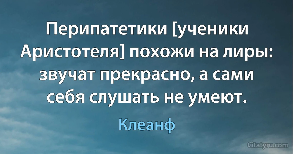 Перипатетики [ученики Аристотеля] похожи на лиры: звучат прекрасно, а сами себя слушать не умеют. (Клеанф)