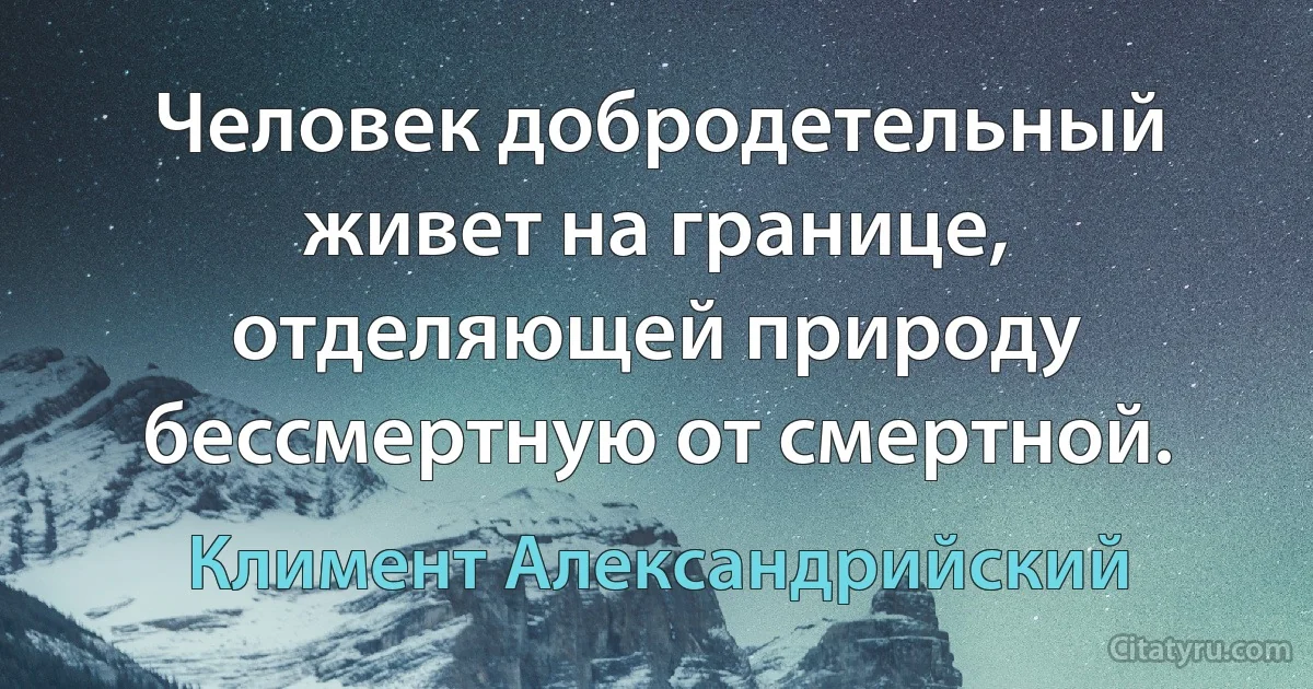 Человек добродетельный живет на границе, отделяющей природу бессмертную от смертной. (Климент Александрийский)