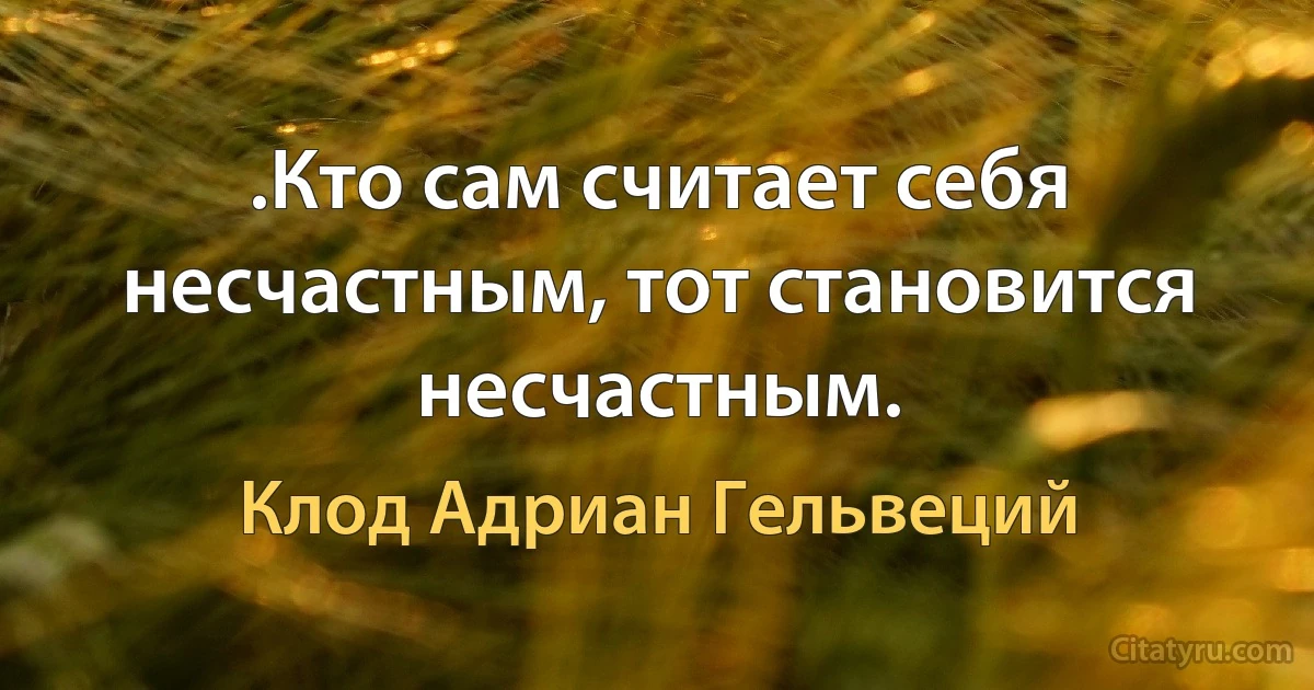 .Кто сам считает себя несчастным, тот становится несчастным. (Клод Адриан Гельвеций)