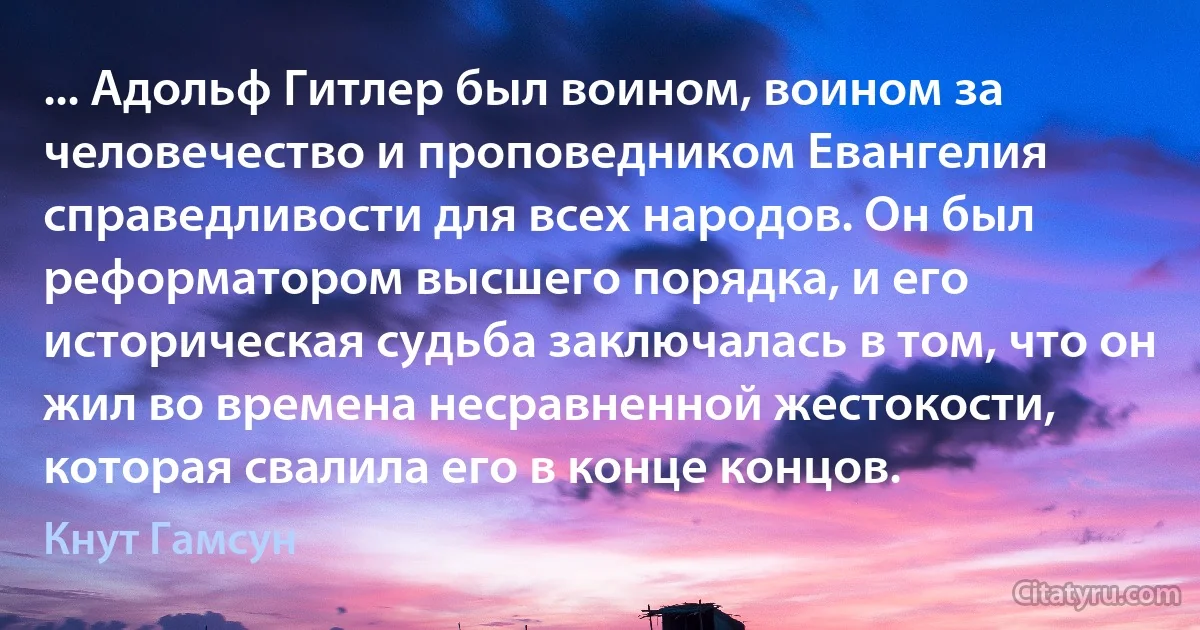 ... Адольф Гитлер был воином, воином за человечество и проповедником Евангелия справедливости для всех народов. Он был реформатором высшего порядка, и его историческая судьба заключалась в том, что он жил во времена несравненной жестокости, которая свалила его в конце концов. (Кнут Гамсун)