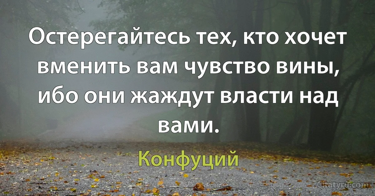 Остерегайтесь тех, кто хочет вменить вам чувство вины, ибо они жаждут власти над вами. (Конфуций)