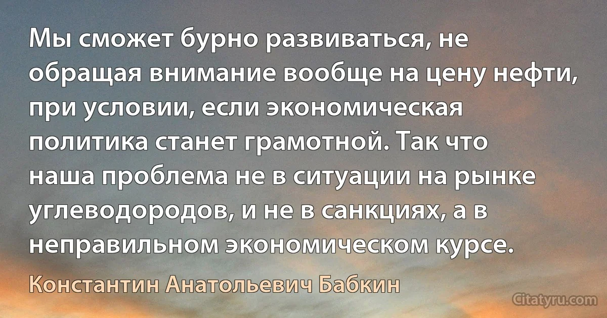 Мы сможет бурно развиваться, не обращая внимание вообще на цену нефти, при условии, если экономическая политика станет грамотной. Так что наша проблема не в ситуации на рынке углеводородов, и не в санкциях, а в неправильном экономическом курсе. (Константин Анатольевич Бабкин)